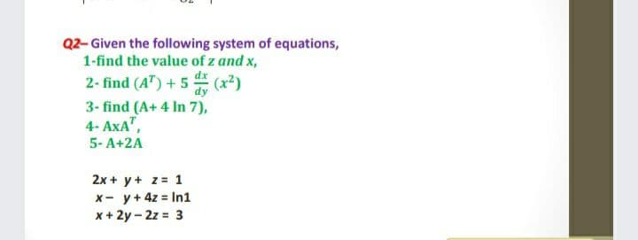 Q2- Given the following system of equations,
1-find the value of z and x,
2- find (A") + 5 (x2)
dy
3- find (A+ 4 In 7),
4- AxA",
5- A+2A
2x + y+ z= 1
x- y+4z = In1
x+ 2y - 2z = 3
