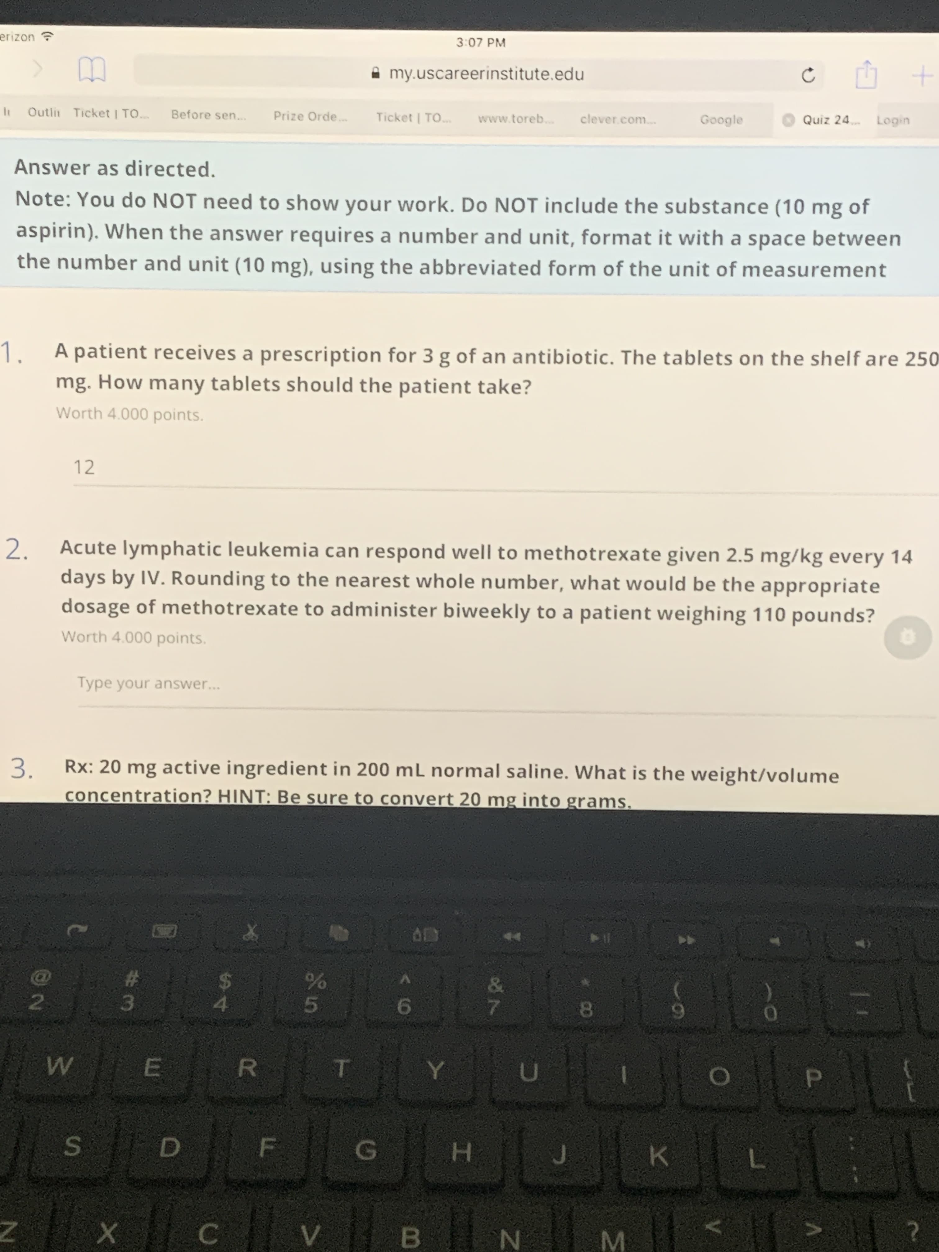 P.
V
D.
E.
SI
3:07 PM
A my.uscareerinstitute.edu
Outlit Ticket | TO.
Before sen...
Prize Orde.
Ticket | TO...
www.toreb.
clever.com...
Google
Quiz 24.
Answer as directed.
Note: You do NOT need to show your work. Do NOT include the substance (10 mg of
aspirin). When the answer requires a number and unit, format it with a space between
the number and unit (10 mg), using the abbreviated form of the unit of measurement
A patient receives a prescription for 3 g of an antibiotic. The tablets on the shelf are 250
1.
mg. How many tablets should the patient take?
Worth 4.000 points.
12
Acute lymphatic leukemia can respond well to methotrexate given 2.5 mg/kg every 14
2.
days by IV. Rounding to the nearest whole number, what would be the appropriate
dosage of methotrexate to administer biweekly to a patient weighing 110 pounds?
Worth 4.000 points.
Type your answer.
...
Rx: 20 mg active ingredient in 200 mL normal saline. What is the weight/volume
3.
concentration? HINT: Be sure to convert 20 mg into grams.
3.
5.
R.
H.
>|| ?
C.
B.
N.
M.
