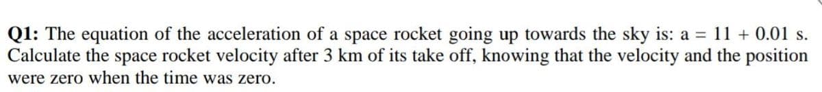 Q1: The equation of the acceleration of a space rocket going up towards the sky is: a = 11 + 0.01 s.
Calculate the space rocket velocity after 3 km of its take off, knowing that the velocity and the position
were zero when the time was zero.
