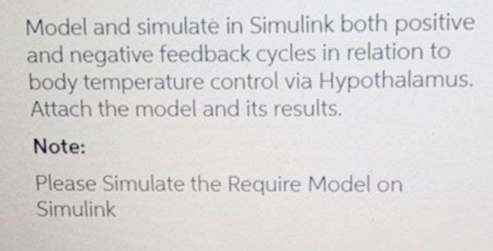 Model and simulaté in Simulink both positive
and negative feedback cycles in relation to
body temperature control via Hypothalamus.
Attach the model and its results.
Note:
Please Simulate the Require Model on
Simulink
