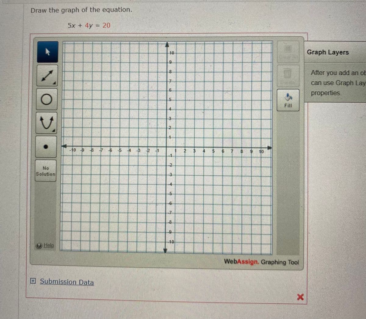 Draw the graph of the equation.
5x + 4y = 20
10
Graph Layers
After you add an ot
can use Graph Lay
properties.
Fill
4.
3
2.
-10 -9 -8 -7 -6 -5 -4 -3 -2 -1
4 5 6 7 8 9 10
-2.
No
Solution
-3.
4-
-7.
-8.
Help
10-
WebAssign. Graphing Tool
ESubmission Data
6.
