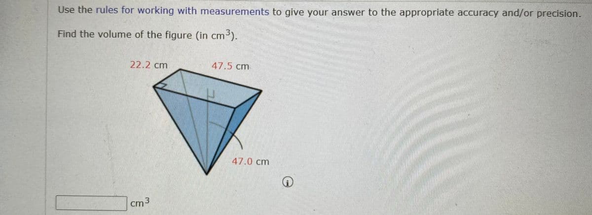Use the rules for working with measurements to give your answer to the appropriate accuracy and/or precision.
Find the volume of the figure (in cm
³).
22.2 cm
47.5 cm
47.0 cm
cm 3
