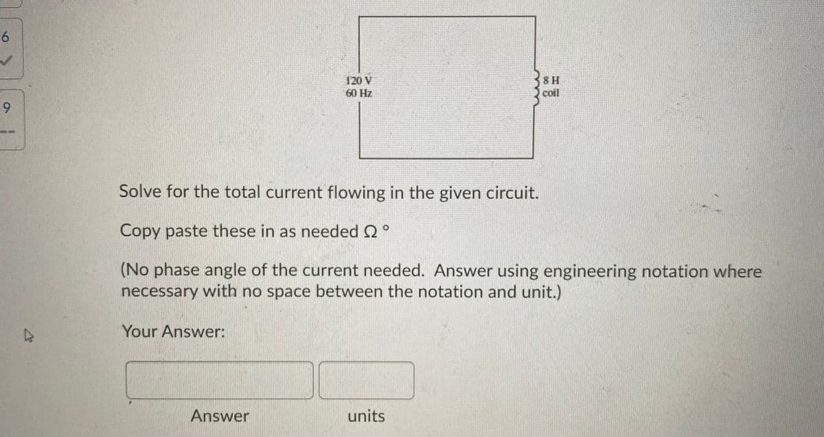 120 V
60 Hz
8 H
coil
9.
Solve for the total current flowing in the given circuit.
Copy paste these in as needed 2 °
(No phase angle of the current needed. Answer using engineering notation where
necessary with no space between the notation and unit.)
Your Answer:
Answer
units
