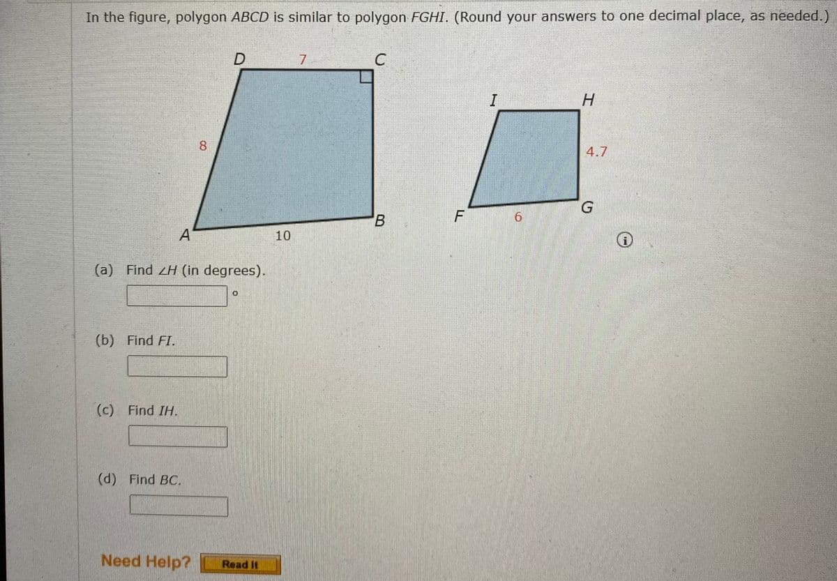 In the figure, polygon ABCD is similar to polygon FGHI. (Round your answers to one decimal place, as needed.)
7
C.
H.
8.
4.7
B.
6.
A
10
(a) Find H (in degrees).
(b) Find FI.
(c) Find IH.
(d) Find BC.
Need Help?
Read It
