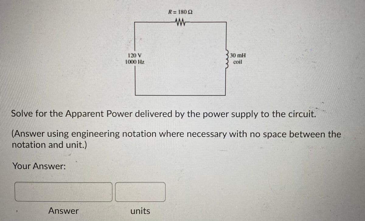 R= 180 2
120 V
1000 Hz
30 mH
coil
Solve for the Apparent Power delivered by the power supply to the circuit.
(Answer using engineering notation where necessary with no space between the
notation and unit.)
Your Answer:
Answer
units
