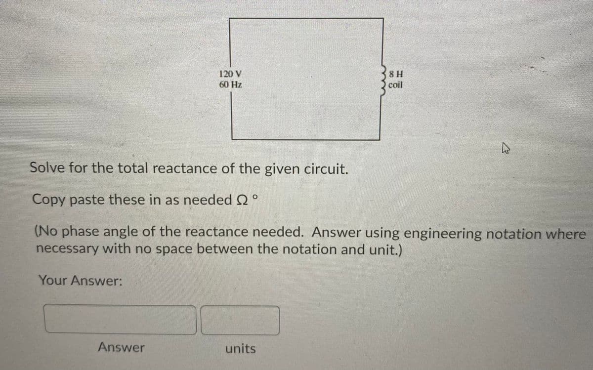 8 H
120 V
60 Hz
coil
Solve for the total reactance of the given circuit.
Copy paste these in as needed Q°
(No phase angle of the reactance needed. Answer using engineering notation where
necessary with no space between the notation and unit.)
Your Answer:
Answer
units
