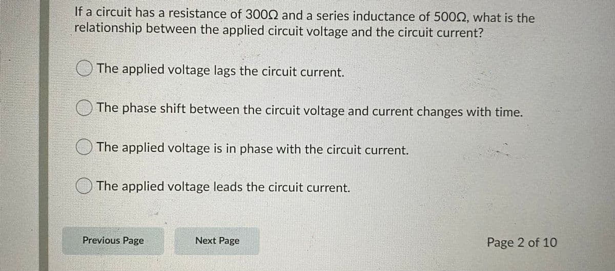 If a circuit has a resistance of 3002 and a series inductance of 5002, what is the
relationship between the applied circuit voltage and the circuit current?
The applied voltage lags the circuit current.
The phase shift between the circuit voltage and current changes with time.
The applied voltage is in phase with the circuit current.
The applied voltage leads the circuit cur
Previous Page
Next Page
Page 2 of 10
