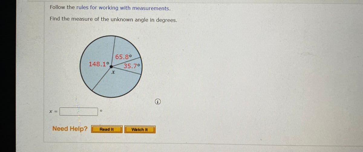 Follow the rules for working with measurements.
Find the measure of the unknown angle in degrees.
65.8°
148.1°
35.70
Need Help?
Read It
Watch It
