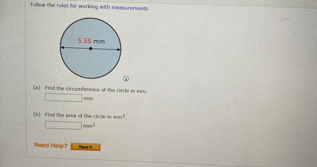 Follow the rules for working with measurements.
5.55 mm
(a) Find the circumference of the circle in mm.
(b) Find the area of the circle in mm2.
mm2
Need Help?
Read It
