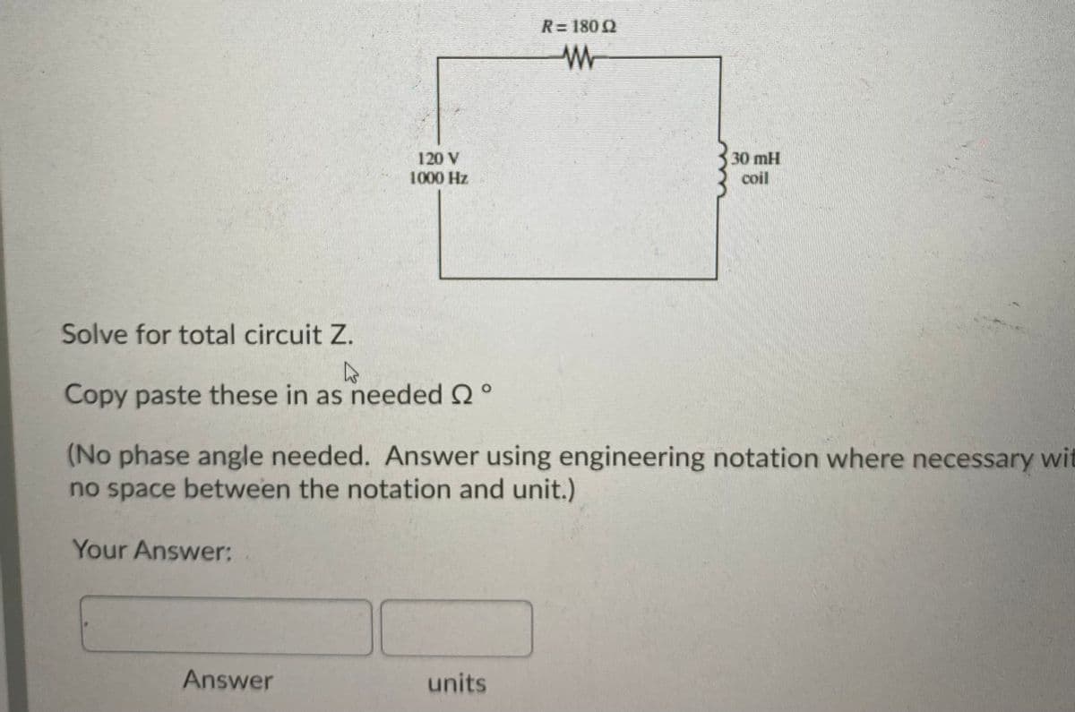 R=180 0
30 mH
120 V
1000 Hz
coil
Solve for total circuit Z.
Copy paste these in as needed Q°
(No phase angle needed. Answer using engineering notation where necessary wit
no space between the notation and unit.)
Your Answer:
Answer
units
