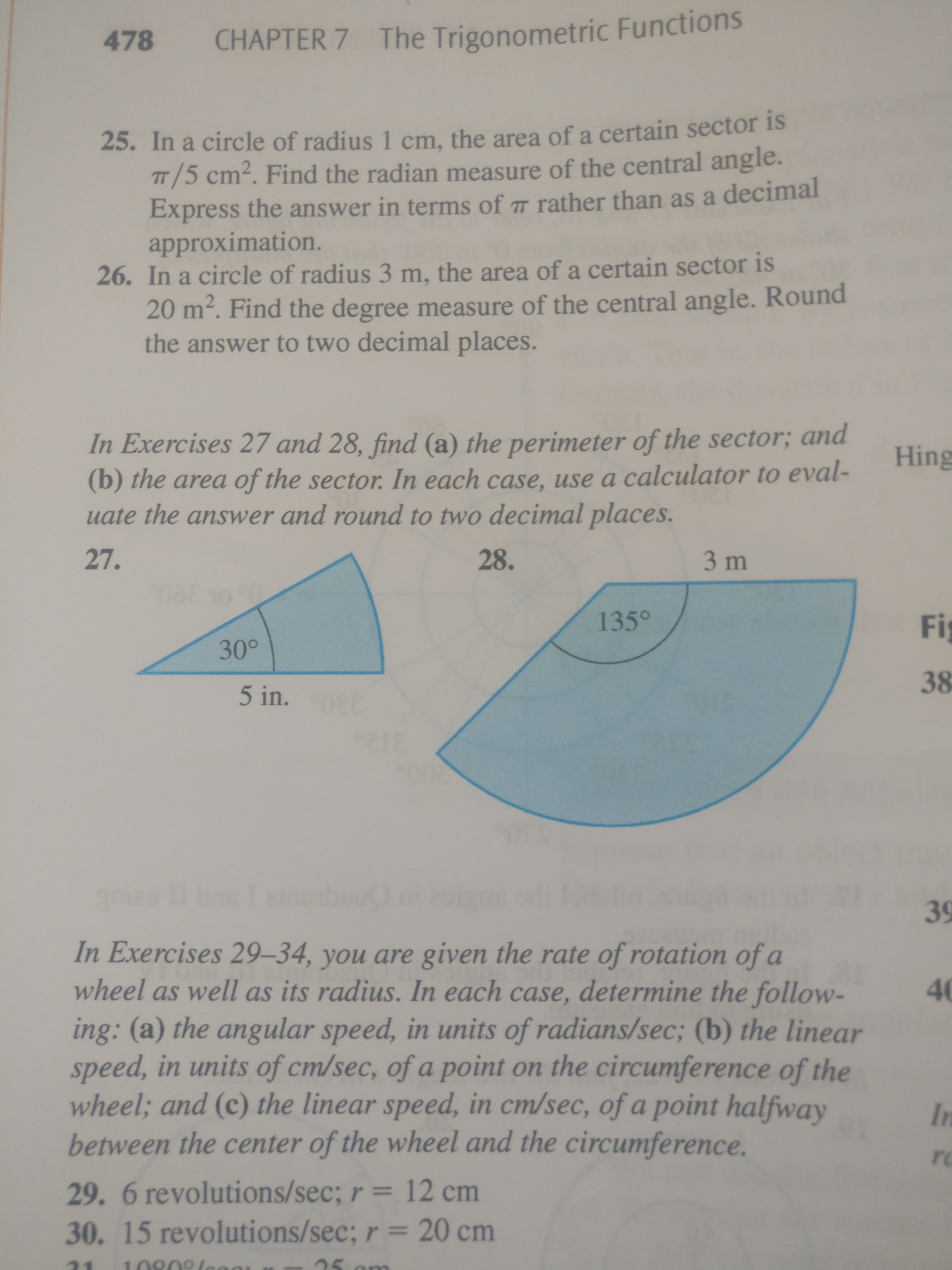 478
CHAPTER 7 The Trigonometric Functions
25. In a circle of radius 1 cm, the area of a certain sector is
TT/5 cm². Find the radian measure of the central angle.
Express the answer in terms of 7 rather than as a decimal
approximation.
26. In a circle of radius 3 m, the area of a certain sector is
20 m². Find the degree measure of the central angle. Round
the answer to two decimal places.
In Exercises 27 and 28, find (a) the perimeter of the sector; and
Hing
(b) the area of the sector. In each case, use a calculator to eval-
uate the answer and round to two decimal places.
27.
28.
3 m
135°
Fi
30°
38
5 in.
00
39
In Exercises 29–34, you are given the rate of rotation of a
wheel as well as its radius. In each case, determine the follow-
40
ing: (a) the angular speed, in units of radians/sec; (b) the linear
speed, in units of cm/sec, of a point on the circumference of the
wheel; and (c) the linear speed, in cm/sec, of a point halfway
between the center of the wheel and the circumference.
In
ro
29. 6 revolutions/sec; r = 12 cm
30. 15 revolutions/sec; r = 20 cm
10909lene
