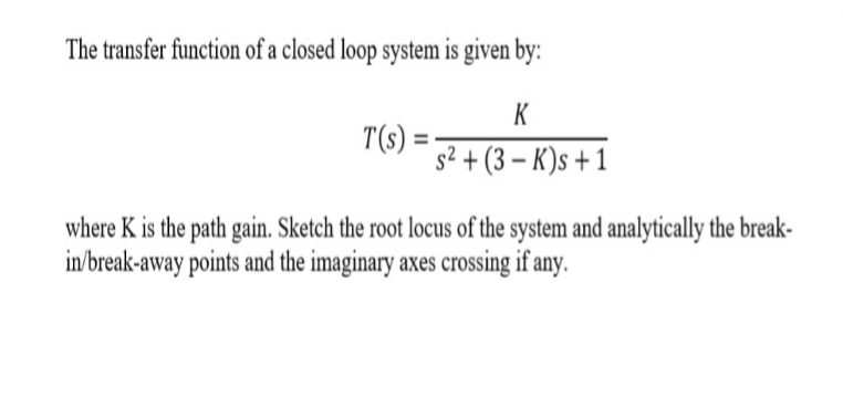 The transfer function of a closed loop system is given by:
K
T(s)
s2+(3-K)s+1
where K is the path gain. Sketch the root locus of the system and analytically the break-
in/break-away points and the imaginary axes crossing if any

