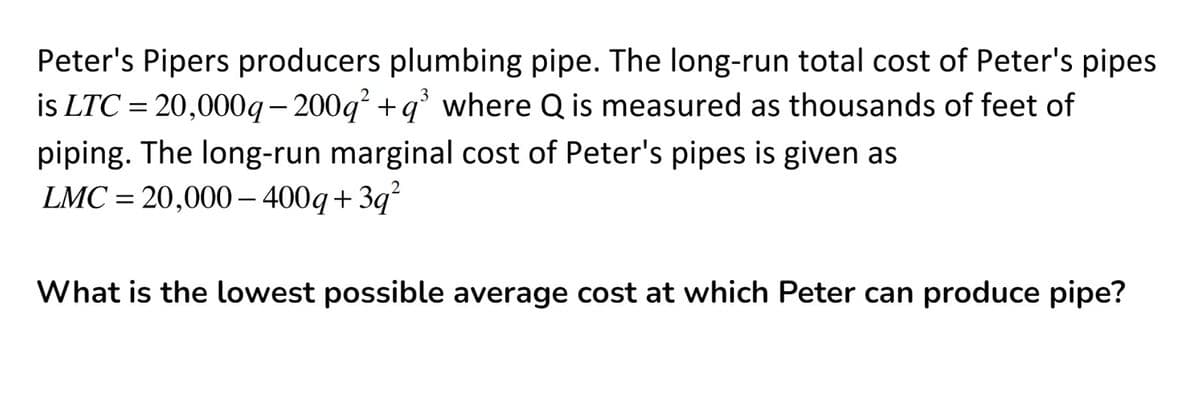 Peter's Pipers producers plumbing pipe. The long-run total cost of Peter's pipes
is LTC = 20,000g- 200g + q' where Q is measured as thousands of feet of
piping. The long-run marginal cost of Peter's pipes is given as
LMC = 20,000– 400g+3q?
What is the lowest possible average cost at which Peter can produce pipe?
