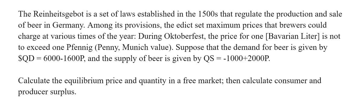 The Reinheitsgebot is a set of laws established in the 1500s that regulate the production and sale
of beer in Germany. Among its provisions, the edict set maximum prices that brewers could
charge at various times of the year: During Oktoberfest, the price for one [Bavarian Liter] is not
to exceed one Pfennig (Penny, Munich value). Suppose that the demand for beer is given by
$QD = 6000-1600P, and the supply of beer is given by QS = -1000+2000P.
%3D
Calculate the equilibrium price and quantity in a free market; then calculate consumer and
producer surplus.
