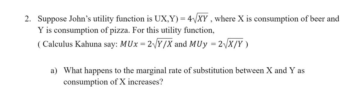 2. Suppose John's utility function is UX,Y) = 4VXY , where X is consumption of beer and
Y is consumption of pizza. For this utility function,
( Calculus Kahuna say: MUx = 2VY/X and MUy = 2\X/Y )
a) What happens to the marginal rate of substitution between X and Y as
consumption of X increases?
