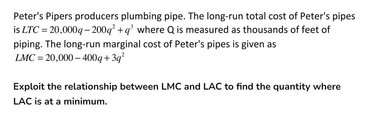 Peter's Pipers producers plumbing pipe. The long-run total cost of Peter's pipes
is LTC = 20,000g- 200g +q° where Q is measured as thousands of feet of
piping. The long-run marginal cost of Peter's pipes is given as
LMC = 20,000 – 400q+ 3q
||
Exploit the relationship between LMC and LAC to find the quantity where
LAC is at a minimum.
