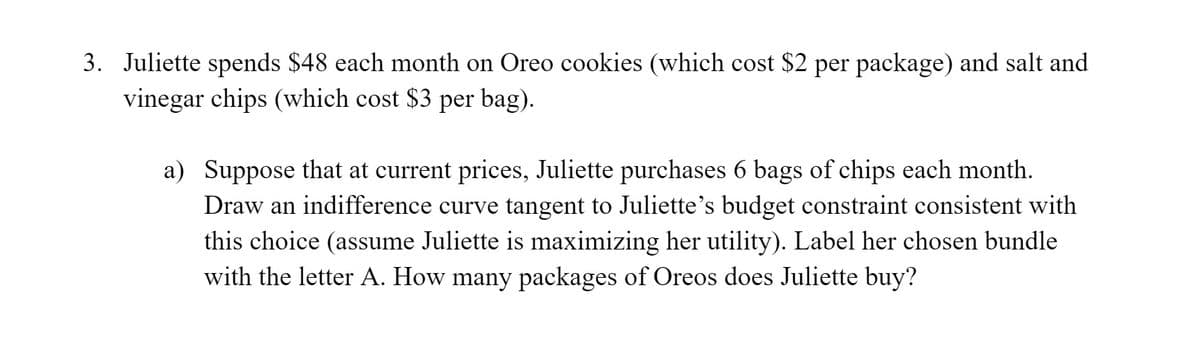 3. Juliette spends $48 each month on Oreo cookies (which cost $2 per package) and salt and
vinegar chips (which cost $3 per bag).
a) Suppose that at current prices, Juliette purchases 6 bags of chips each month.
Draw an indifference curve tangent to Juliette's budget constraint consistent with
this choice (assume Juliette is maximizing her utility). Label her chosen bundle
with the letter A. How many packages of Oreos does Juliette buy?
