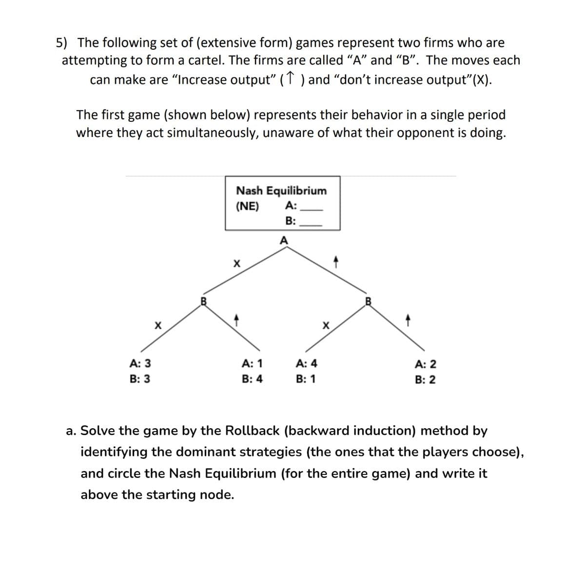 5) The following set of (extensive form) games represent two firms who are
attempting to form a cartel. The firms are called "A" and "B". The moves each
can make are "Increase output" (1) and “don't increase output" (X).
The first game (shown below) represents their behavior in a single period
where they act simultaneously, unaware of what their opponent is doing.
Nash Equilibrium
(NE)
A:
B:
A: 3
A: 1
A: 4
A: 2
B: 3
B: 4
B: 1
B: 2
a. Solve the game by the Rollback (backward induction) method by
identifying the dominant strategies (the ones that the players choose),
and circle the Nash Equilibrium (for the entire game) and write it
above the starting node.
X
X
A
X