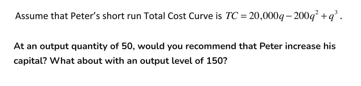 3
Assume that Peter's short run Total Cost Curve is TC = 20,000q-200q² + q
At an output quantity of 50, would you recommend that Peter increase his
capital? What about with an output level of 150?
