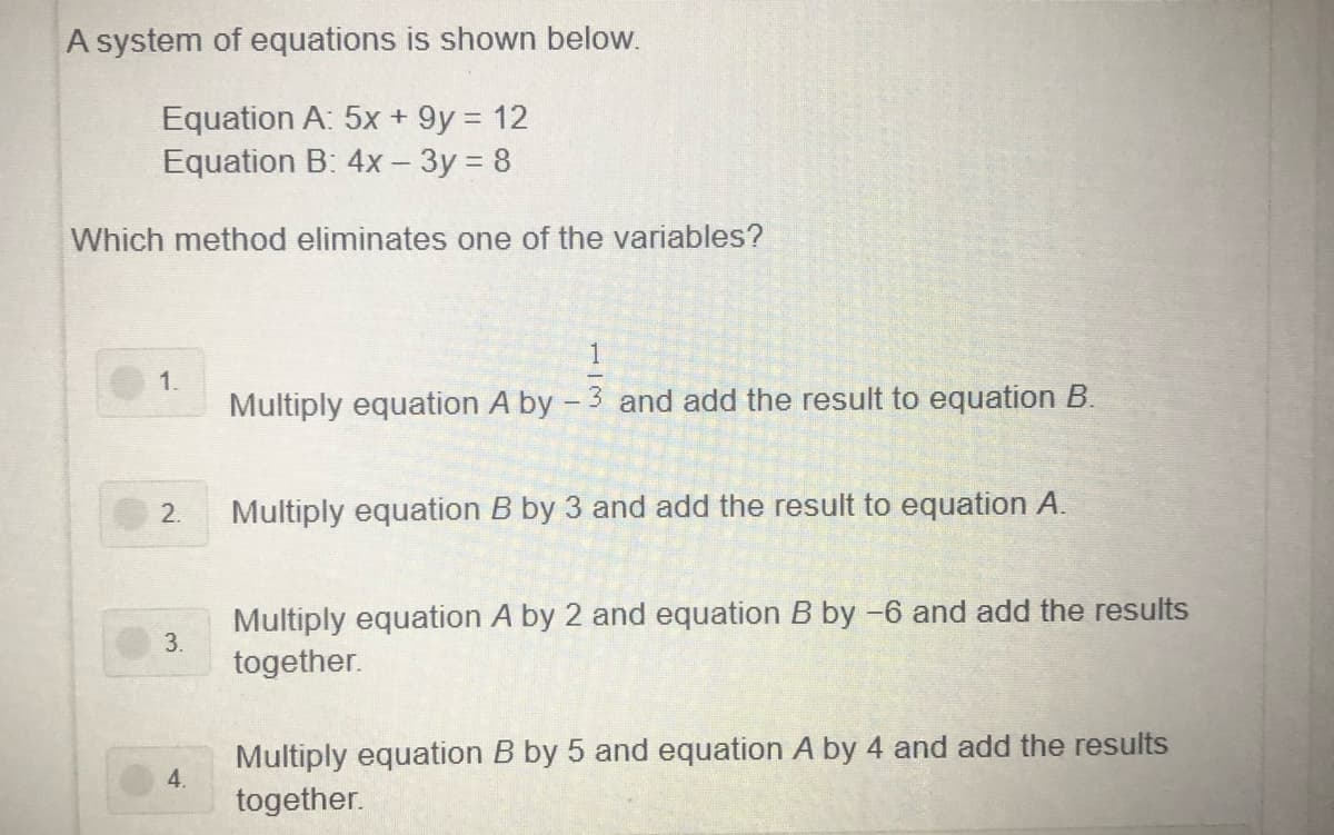 A system of equations is shown below.
Equation A: 5x + 9y = 12
Equation B: 4x – 3y = 8
Which method eliminates one of the variables?
1
1.
Multiply equation A by - 3 and add the result to equation B.
2.
Multiply equation B by 3 and add the result to equation A.
Multiply equation A by 2 and equation B by -6 and add the results
3.
together.
Multiply equation B by 5 and equation A by 4 and add the results
4.
together.
