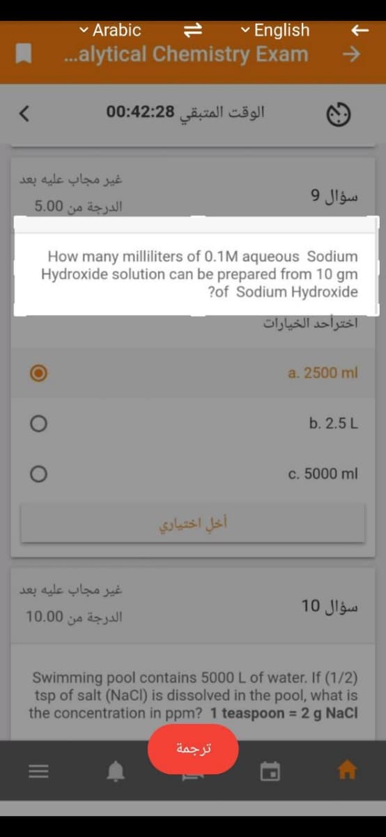 v Arabic
v English
.alytical Chemistry Exam
->
الوقت المتبقی 0:42:28 0
غير مجاب عليه بعد
سؤال 9
الدرجة من 0 5.0
How many milliliters of 0.1M aqueous Sodium
Hydroxide solution can be prepared from 10 gm
?of Sodium Hydroxide
اختراحد الخيارات
a. 2500 ml
b. 2.5 L
c. 5000 ml
أخل اختياري
غیر مجاب عليه بعد
سؤال 10
10.00
الدرجة من
Swimming pool contains 5000 L of water. If (1/2)
tsp of salt (NaCI) is dissolved in the pool, what is
the concentration in ppm? 1 teaspoon 2 g NaCl
%3D
ترجمة
II
