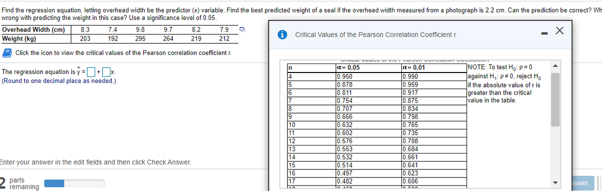 Find the regression equation, letting overhead width be the predictor (x) variable. Find the best predicted weight of a seal if the overhead width measured from a photograph is 2.2 cm. Can the prediction be correct? Wh
wrong with predicting the weight in this case? Use a significance level of 0.05
Overhead Width (cm)
Weight (kg)
8.3
203
7.4
9.8
9.7
8.2
7.9
Critical Values of the Pearson Correlation Coefficient r
192
295
264
219
212
Click the icon to view the critical values of the Pearson correlation coefficient r.
a= 0.05
0.950
10.878
INOTE: To test H: p = 0
against H,: p# 0, reject H,
if the absolute value of r is
greater than the critical
Ivalue in the table.
n
a= 0.01
The regression equation is y =O+x.
14
15
16
0.990
0.959
(Round to one decimal place as needed.)
0.811
0.754
0.707
0.666
0.632
0.602
0.576
0.553
0.917
0.875
8
19
10
11
12
13
0.834
0.798
0.765
0.735
0.708
0.684
0.661
0.641
0.623
|0.606
to con
14
0.532
Enter your answer in the edit fields and then click Check Answer.
15
16
17
0.514
0.497
0.482
to sco
parts
remaining
iswer
Loico
