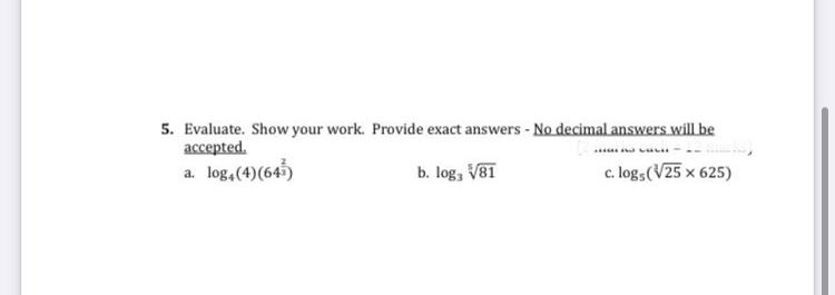 5. Evaluate. Show your work. Provide exact answers - No decimal answers willbe
accepted.
a. log,(4)(645)
b. log, V81
c. log,(V25 x 625)
