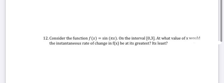 12. Consider the function f(x) = sin (ax). On the interval [0,3]. At what value of x would
the instantaneous rate of change in f(x) be at its greatest? Its least?
