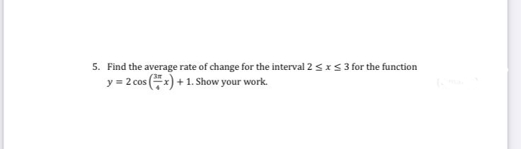 5. Find the average rate of change for the interval 2 < x< 3 for the function
y = 2 cos x) + 1. Show your work.
