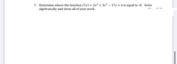 7. Determine where the function f(x) = 2x + 3x? – 17x + 4 is equal to -8. Solve
algebraically and show all of your work.
