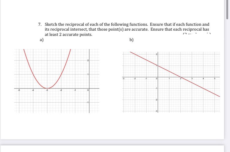 7. Sketch the reciprocal of each of the following functions. Ensure that if each function and
its reciprocal intersect, that those point(s) are accurate. Ensure that each reciprocal has
at least 2 accurate points.
a)
b)
