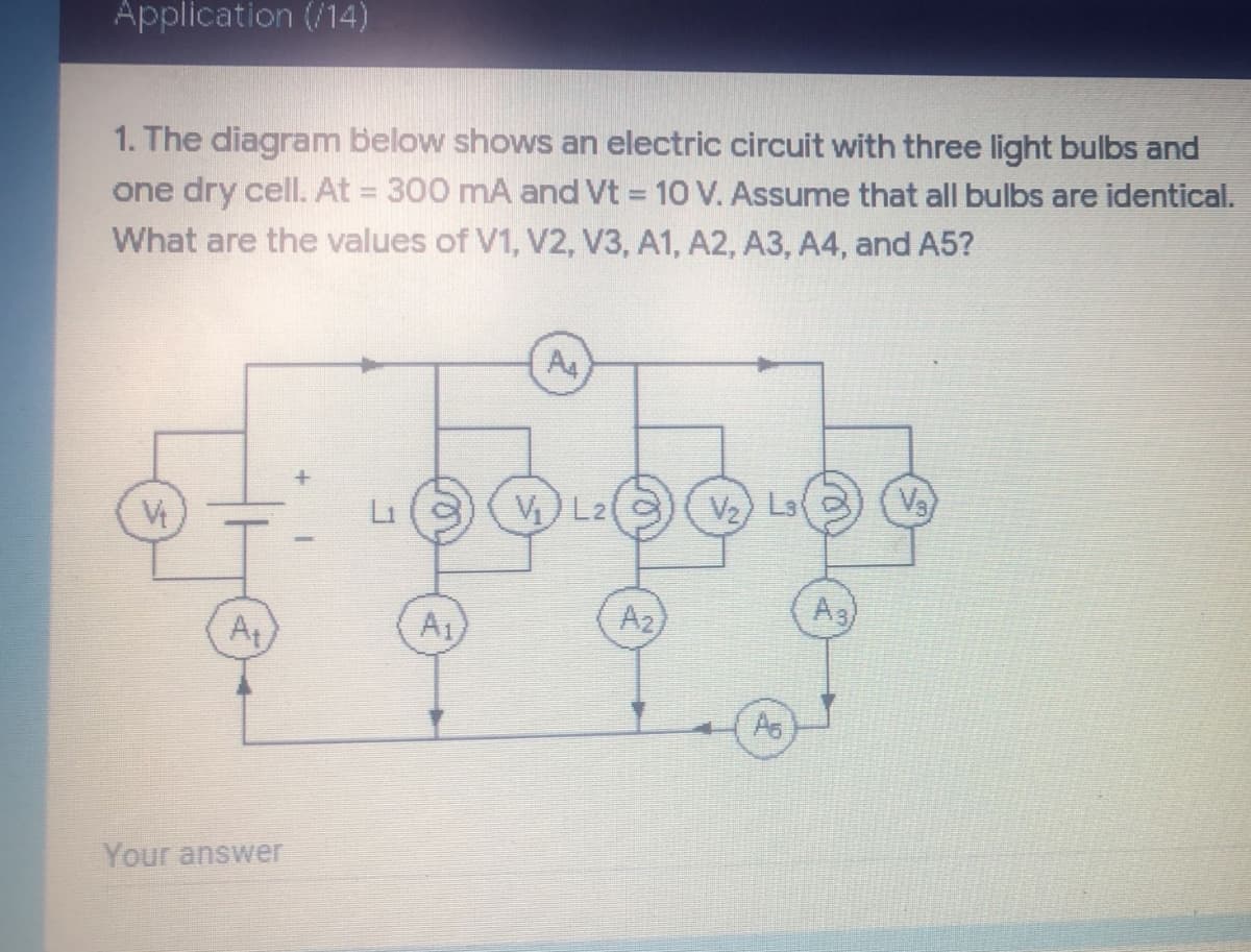 Application (/14)
1. The diagram below shows an electric circuit with three light bulbs and
one dry cell. At = 300 mA and Vt = 10 V. Assume that all bulbs are identical.
%3D
What are the values of V1, V2, V3, A1, A2, A3, A4, and A5?
A4
V) L21
Vz) Ls
Vs
Li
A2
A3
At
A1
As
Your answer
