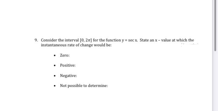 9. Consider the interval [0, 27] for the function y = sec x. State an x - value at which the
instantaneous rate of change would be:
Zero:
Positive:
• Negative:
Not possible to determine:
