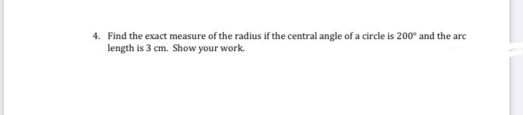 4. Find the exact measure of the radius if the central angle of a circle is 200° and the arc
length is 3 cm. Show your work.
