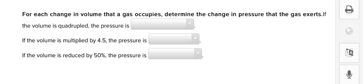 For each change in volume that a gas occupies, determine the change in pressure that the gas exerts.lf
the volume is quadrupled, the pressure is
If the volume is multiplied by 4.5, the pressure is
If the volume is reduced by 50%, the pressure is
