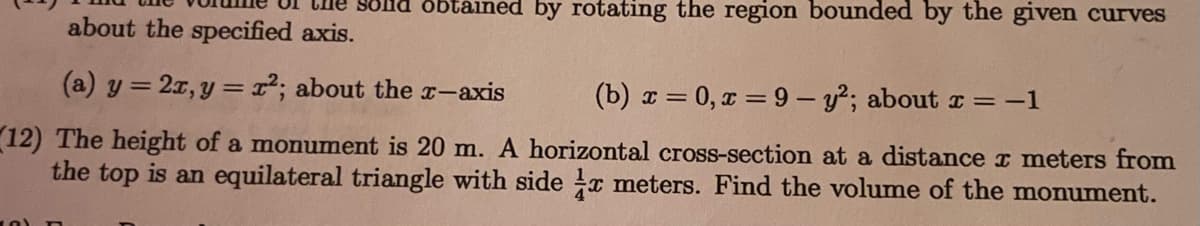 Che solnd obtáined by rotating the region bounded by the given curves
about the specified axis.
(a) y = 2r,y =r²; about the x-axis
(b) x = 0, a = 9 - y2; about I = -1
12) The height of a monument is 20 m. A horizontal cross-section at a distance x meters from
the top is an equilateral triangle with side x meters. Find the volume of the monument.
