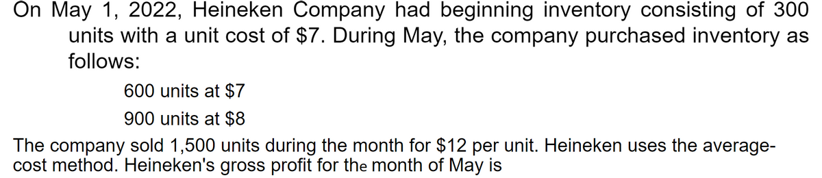 On May 1, 2022, Heineken Company had beginning inventory consisting of 300
units with a unit cost of $7. During May, the company purchased inventory as
follows:
600 units at $7
900 units at $8
The company sold 1,500 units during the month for $12 per unit. Heineken uses the average-
cost method. Heineken's gross profit for the month of May is
