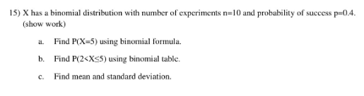 15) X has a binomial distribution with number of experiments n=10 and probability of success p=0.4.
(show work)
a. Find P(X=5) using binomial formula.
b. Find P(2<Xs5) using binomial table.
C.
Find mean and standard deviation.
