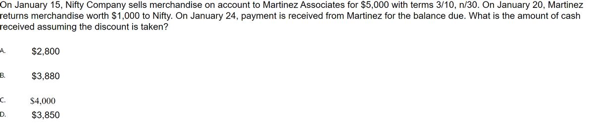 On January 15, Nifty Company sells merchandise on account to Martinez Associates for $5,000 with terms 3/10, n/30. On January 20, Martinez
returns merchandise worth $1,000 to Nifty. On January 24, payment is received from Martinez for the balance due. What is the amount of cash
received assuming the discount is taken?
А.
$2,800
В.
$3,880
C.
$4,000
D.
$3,850
