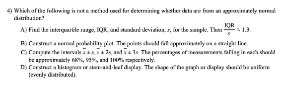 4) Which of the following is not a method used for determining whether data are from an approximately normal
distribution?
A) Find the interquartile range, IQR, and standard deviation, s, for the sample. Then
IQR
= 1.3.
B) Construct a normal probability plot. The points should fall approximately on a straight line.
C) Compute the intervals x+s, x+ 2s, and x + 3s. The percentages of measurements falling in each should
be approximately 68%, 95%, and 100% respectively.
D) Construct a histogram or stem-and-leaf display. The shape of the graph or display should be uniform
(evenly distributed).
