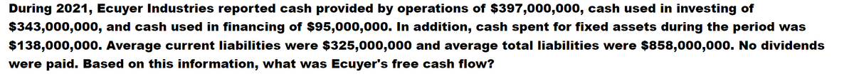 During 2021, Ecuyer Industries reported cash provided by operations of $397,000,000, cash used in investing of
$343,000,000, and cash used in financing of $95,000,000. In addition, cash spent for fixed assets during the period was
$138,000,000. Average current liabilities were $325,000,000 and average total liabilities were $858,000,000. No dividends
were paid. Based on this information, what was Ecuyer's free cash flow?
