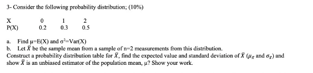 3- Consider the following probability distribution; (10%)
1
2
P(X)
0.2
0.3
0.5
a. Find u-E(X) and o=Var(X)
b. Let X be the sample mean from a sample of n=2 measurements from this distribution.
Construct a probability distribution table for X, find the expected value and standard deviation of X (ug and og) and
show X is an unbiased estimator of the population mean, u? Show your work.
