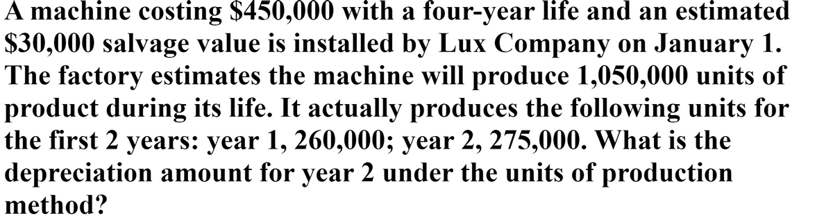 A machine costing $450,000 with a four-year life and an estimated
$30,000 salvage value is installed by Lux Company on January 1.
The factory estimates the machine will produce 1,050,000 units of
product during its life. It actually produces the following units for
the first 2 years: year 1, 260,000; year 2, 275,000. What is the
depreciation amount for year 2 under the units of production
method?

