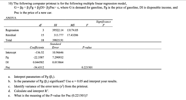 10) The following computer printout is for the following multiple linear regression model,
G= Bo + BIPg + B2DI+ B3Pnc+ e, where G is demand for gasoline, Pg is the price of gasoline, DI is disposable income, and
Pnc is the price of a new car.
ANOVA
Significance
df
SS
MS
F
Regression
3
39522.14
13174.05
Residual
15
313.777
17.43206
Total
18
39835.91
Standard
Coefficients
Error
P-value
Intereept
-136.52
10.96646
Pg
-22.3587
7.290932
DI
0.044582
0.013864
Pne
-54.4312
0.221501
a. Interpret parameters of Pg (B,).
b. Is the parameter of Pg (B) significant? Use a = 0.05 and interpret your results.
c. Identify variance of the error term (s) from the printout.
d. Calculate and interpret R.
e. What is the meaning of the P-value for Pnc (0.221501)?
