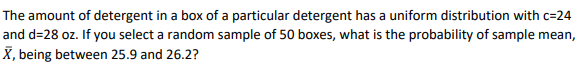 The amount of detergent in a box of a particular detergent has a uniform distribution with c=24
and d=28 oz. If you select a random sample of 50 boxes, what is the probability of sample mean,
X, being between 25.9 and 26.2?
