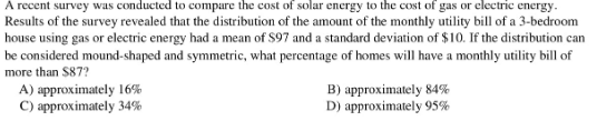 A recent survey was conducted to compare the cost of solar energy to the cost of gas or electric energy.
Results of the survey revealed that the distribution of the amount of the monthly utility bill of a 3-bedroom
house using gas or electric energy had a mean of $97 and a standard deviation of $10. If the distribution can
be considered mound-shaped and symmetric, what percentage of homes will have a monthly utility bill of
more than S87?
A) approximately 16%
C) approximately 34%
B) approximately 84%
D) approximately 95%

