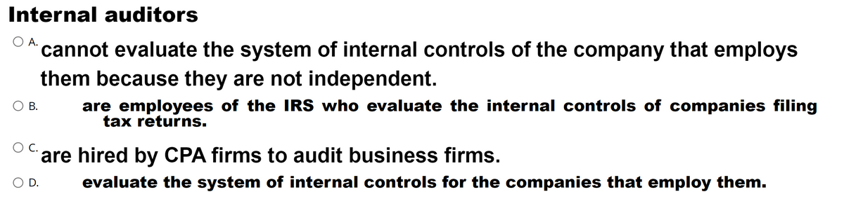 Internal auditors
cannot evaluate the system of internal controls of the company that employs
them because they are not independent.
are employees of the IRS who evaluate the internal controls of companies filing
tax returns.
О В.
O C.
are hired by CPA firms to audit business firms.
O D.
evaluate the system of internal controls for the companies that employ them.

