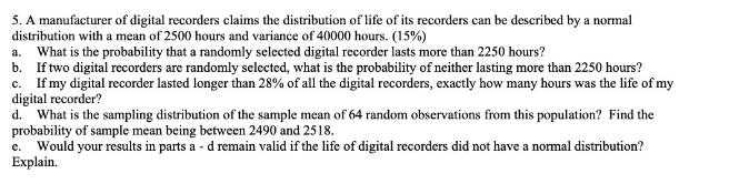 5. A manufacturer of digital recorders claims the distribution of life of its recorders can be described by a normal
distribution with a mean of 2500 hours and variance of 40000 hours. (15%)
a. What is the probability that a randomly selected digital recorder lasts more than 2250 hours?
b. If two digital recorders are randomly selected, what is the probability of neither lasting more than 2250 hours?
c. If my digital recorder lasted longer than 28% of all the digital recorders, exactly how many hours was the life of my
digital recorder?
d. What is the sampling distribution of the sample mean of 64 random observations from this population? Find the
probability of sample mean being between 2490 and 2518.
e. Would your results in parts a - d remain valid if the life of digital recorders did not have a normal distribution?
Explain.
