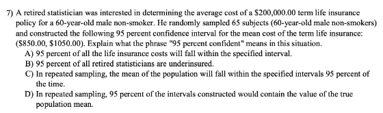7) A retired statistician was interested in determining the average cost of a $200,000.00 term life insurance
policy for a 60-year-old male non-smoker. He randomly sampled 65 subjects (60-year-old male non-smokers)
and constructed the following 95 percent confidence interval for the mean cost of the term life insurance:
(S850.00, $1050.00). Explain what the phrase "95 percent confident" means in this situation.
A) 95 percent of all the life insurance costs will fall within the specified interval.
B) 95 percent of all retired statisticians are underinsured.
C) In repeated sampling, the mean of the population will fall within the specified intervals 95 percent of
the time.
D) In repeated sampling, 95 percent of the intervals constructed would contain the value of the true
population mean.
