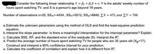 Consider the following linear relationship Y = Bo + BiX + ɛ: Y is the adults' weekly number of
hours spent watching TV, and X is a person's age beyond 18 years.
Number of observations n=25, Sy=-4434, S.„=5512, SS,=6840, E X = 475, and EY = 700
a.Estimate the unknown parameters using the method of OLS and find the least-squares prediction
equation.
b.Interpret the slope parameter. Is there a meaningful interpretation for the intercept parameter? Explain.
c. Calculate SSE, R2, and the standard error of the residuals (S). Interpret the R.
d. Predict the average number of hours spent watching TV for people who are 35 years old (Xp=17).
Construct and interpret a 90% confidence interval for your prediction.
e. Calculate the coefficient of correlation and explain how it is different from R.
